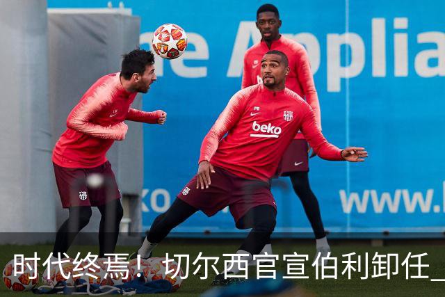 时代终焉！切尔西官宣伯利卸任 清湖资本已完全控制